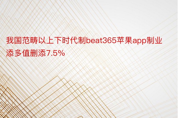 我国范畴以上下时代制beat365苹果app制业添多值删添7.5%